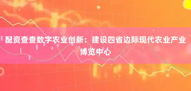 配资查查数字农业创新：建设四省边际现代农业产业博览中心