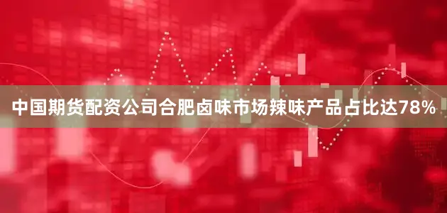 中国期货配资公司合肥卤味市场辣味产品占比达78%