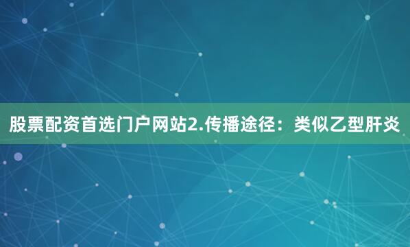 股票配资首选门户网站2.传播途径：类似乙型肝炎